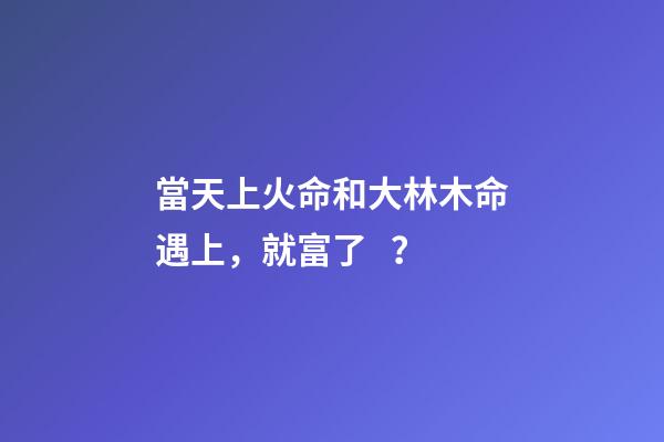 當天上火命和大林木命遇上，就富了？